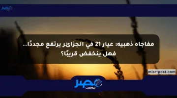 مفاجأة ذهبية: عيار 21 في الجزائر يرتفع مجددًا.. فهل ينخفض قريبًا؟